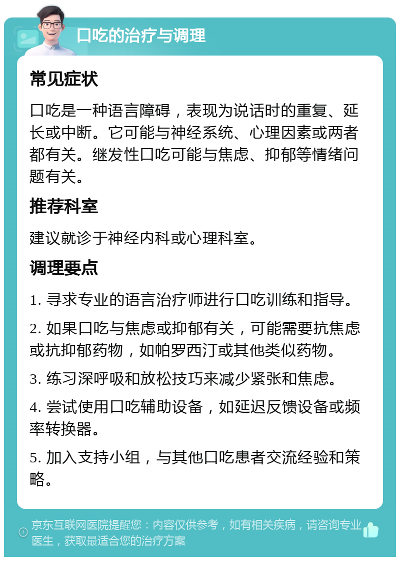 口吃的治疗与调理 常见症状 口吃是一种语言障碍，表现为说话时的重复、延长或中断。它可能与神经系统、心理因素或两者都有关。继发性口吃可能与焦虑、抑郁等情绪问题有关。 推荐科室 建议就诊于神经内科或心理科室。 调理要点 1. 寻求专业的语言治疗师进行口吃训练和指导。 2. 如果口吃与焦虑或抑郁有关，可能需要抗焦虑或抗抑郁药物，如帕罗西汀或其他类似药物。 3. 练习深呼吸和放松技巧来减少紧张和焦虑。 4. 尝试使用口吃辅助设备，如延迟反馈设备或频率转换器。 5. 加入支持小组，与其他口吃患者交流经验和策略。