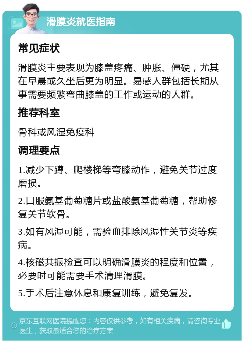 滑膜炎就医指南 常见症状 滑膜炎主要表现为膝盖疼痛、肿胀、僵硬，尤其在早晨或久坐后更为明显。易感人群包括长期从事需要频繁弯曲膝盖的工作或运动的人群。 推荐科室 骨科或风湿免疫科 调理要点 1.减少下蹲、爬楼梯等弯膝动作，避免关节过度磨损。 2.口服氨基葡萄糖片或盐酸氨基葡萄糖，帮助修复关节软骨。 3.如有风湿可能，需验血排除风湿性关节炎等疾病。 4.核磁共振检查可以明确滑膜炎的程度和位置，必要时可能需要手术清理滑膜。 5.手术后注意休息和康复训练，避免复发。