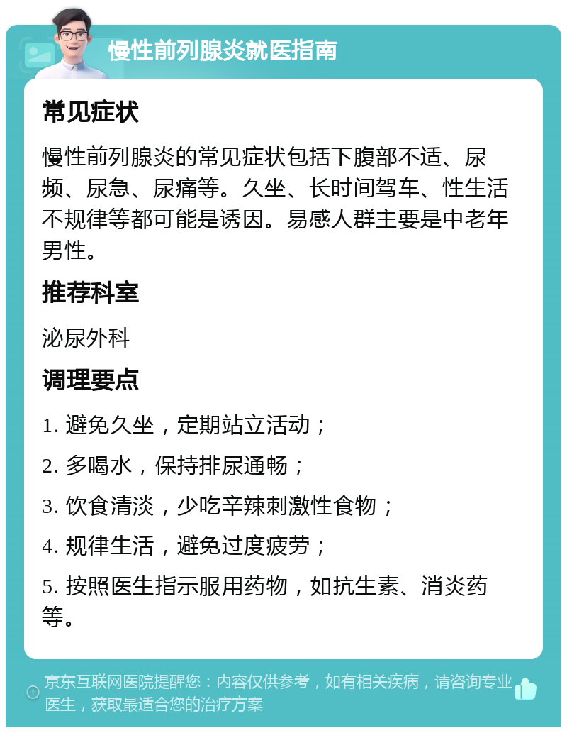 慢性前列腺炎就医指南 常见症状 慢性前列腺炎的常见症状包括下腹部不适、尿频、尿急、尿痛等。久坐、长时间驾车、性生活不规律等都可能是诱因。易感人群主要是中老年男性。 推荐科室 泌尿外科 调理要点 1. 避免久坐，定期站立活动； 2. 多喝水，保持排尿通畅； 3. 饮食清淡，少吃辛辣刺激性食物； 4. 规律生活，避免过度疲劳； 5. 按照医生指示服用药物，如抗生素、消炎药等。