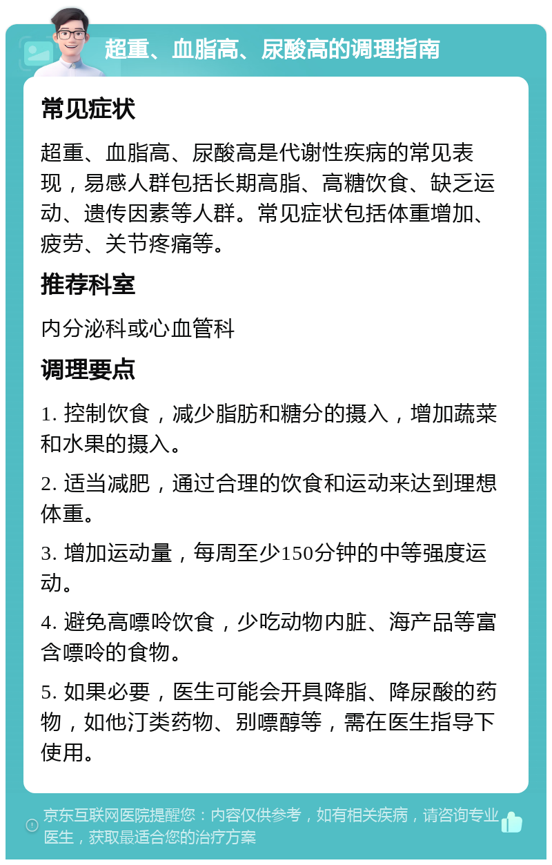 超重、血脂高、尿酸高的调理指南 常见症状 超重、血脂高、尿酸高是代谢性疾病的常见表现，易感人群包括长期高脂、高糖饮食、缺乏运动、遗传因素等人群。常见症状包括体重增加、疲劳、关节疼痛等。 推荐科室 内分泌科或心血管科 调理要点 1. 控制饮食，减少脂肪和糖分的摄入，增加蔬菜和水果的摄入。 2. 适当减肥，通过合理的饮食和运动来达到理想体重。 3. 增加运动量，每周至少150分钟的中等强度运动。 4. 避免高嘌呤饮食，少吃动物内脏、海产品等富含嘌呤的食物。 5. 如果必要，医生可能会开具降脂、降尿酸的药物，如他汀类药物、别嘌醇等，需在医生指导下使用。