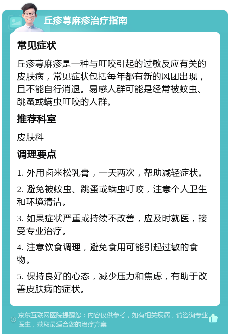 丘疹荨麻疹治疗指南 常见症状 丘疹荨麻疹是一种与叮咬引起的过敏反应有关的皮肤病，常见症状包括每年都有新的风团出现，且不能自行消退。易感人群可能是经常被蚊虫、跳蚤或螨虫叮咬的人群。 推荐科室 皮肤科 调理要点 1. 外用卤米松乳膏，一天两次，帮助减轻症状。 2. 避免被蚊虫、跳蚤或螨虫叮咬，注意个人卫生和环境清洁。 3. 如果症状严重或持续不改善，应及时就医，接受专业治疗。 4. 注意饮食调理，避免食用可能引起过敏的食物。 5. 保持良好的心态，减少压力和焦虑，有助于改善皮肤病的症状。