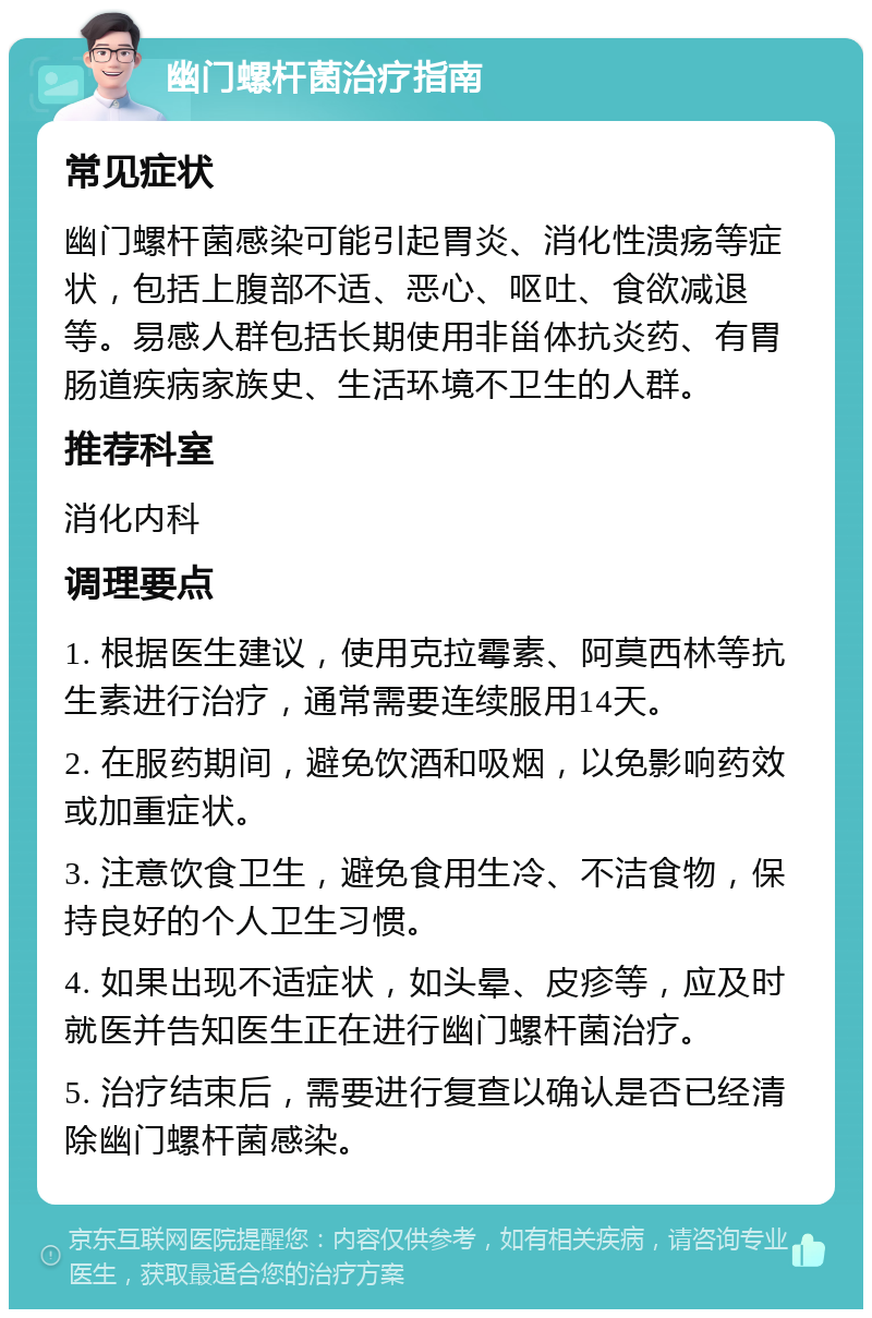 幽门螺杆菌治疗指南 常见症状 幽门螺杆菌感染可能引起胃炎、消化性溃疡等症状，包括上腹部不适、恶心、呕吐、食欲减退等。易感人群包括长期使用非甾体抗炎药、有胃肠道疾病家族史、生活环境不卫生的人群。 推荐科室 消化内科 调理要点 1. 根据医生建议，使用克拉霉素、阿莫西林等抗生素进行治疗，通常需要连续服用14天。 2. 在服药期间，避免饮酒和吸烟，以免影响药效或加重症状。 3. 注意饮食卫生，避免食用生冷、不洁食物，保持良好的个人卫生习惯。 4. 如果出现不适症状，如头晕、皮疹等，应及时就医并告知医生正在进行幽门螺杆菌治疗。 5. 治疗结束后，需要进行复查以确认是否已经清除幽门螺杆菌感染。