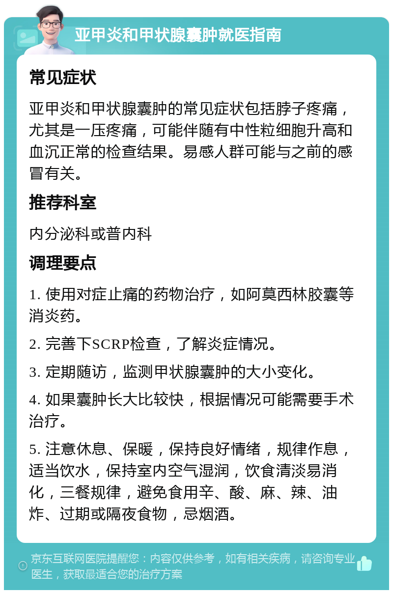 亚甲炎和甲状腺囊肿就医指南 常见症状 亚甲炎和甲状腺囊肿的常见症状包括脖子疼痛，尤其是一压疼痛，可能伴随有中性粒细胞升高和血沉正常的检查结果。易感人群可能与之前的感冒有关。 推荐科室 内分泌科或普内科 调理要点 1. 使用对症止痛的药物治疗，如阿莫西林胶囊等消炎药。 2. 完善下SCRP检查，了解炎症情况。 3. 定期随访，监测甲状腺囊肿的大小变化。 4. 如果囊肿长大比较快，根据情况可能需要手术治疗。 5. 注意休息、保暖，保持良好情绪，规律作息，适当饮水，保持室内空气湿润，饮食清淡易消化，三餐规律，避免食用辛、酸、麻、辣、油炸、过期或隔夜食物，忌烟酒。