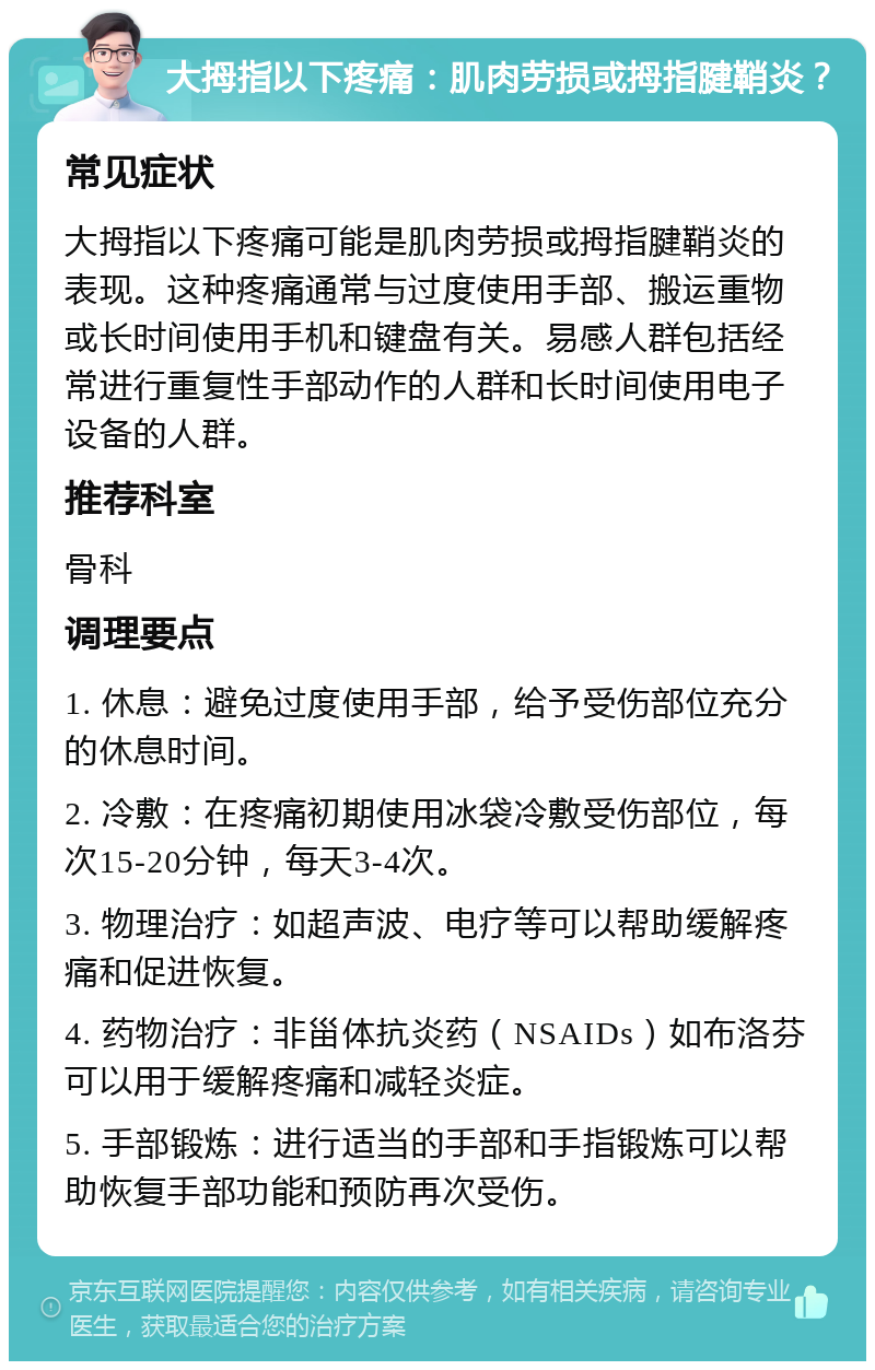 大拇指以下疼痛：肌肉劳损或拇指腱鞘炎？ 常见症状 大拇指以下疼痛可能是肌肉劳损或拇指腱鞘炎的表现。这种疼痛通常与过度使用手部、搬运重物或长时间使用手机和键盘有关。易感人群包括经常进行重复性手部动作的人群和长时间使用电子设备的人群。 推荐科室 骨科 调理要点 1. 休息：避免过度使用手部，给予受伤部位充分的休息时间。 2. 冷敷：在疼痛初期使用冰袋冷敷受伤部位，每次15-20分钟，每天3-4次。 3. 物理治疗：如超声波、电疗等可以帮助缓解疼痛和促进恢复。 4. 药物治疗：非甾体抗炎药（NSAIDs）如布洛芬可以用于缓解疼痛和减轻炎症。 5. 手部锻炼：进行适当的手部和手指锻炼可以帮助恢复手部功能和预防再次受伤。