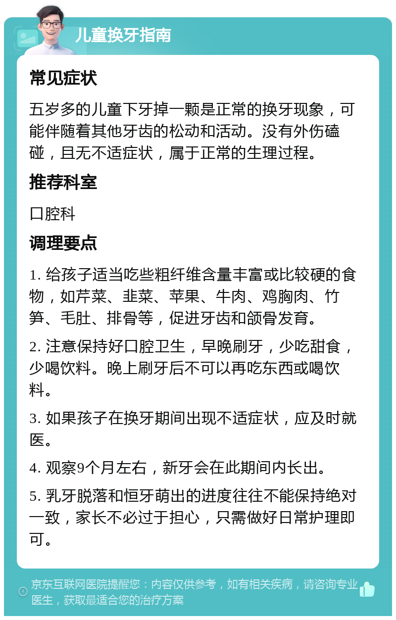 儿童换牙指南 常见症状 五岁多的儿童下牙掉一颗是正常的换牙现象，可能伴随着其他牙齿的松动和活动。没有外伤磕碰，且无不适症状，属于正常的生理过程。 推荐科室 口腔科 调理要点 1. 给孩子适当吃些粗纤维含量丰富或比较硬的食物，如芹菜、韭菜、苹果、牛肉、鸡胸肉、竹笋、毛肚、排骨等，促进牙齿和颌骨发育。 2. 注意保持好口腔卫生，早晚刷牙，少吃甜食，少喝饮料。晚上刷牙后不可以再吃东西或喝饮料。 3. 如果孩子在换牙期间出现不适症状，应及时就医。 4. 观察9个月左右，新牙会在此期间内长出。 5. 乳牙脱落和恒牙萌出的进度往往不能保持绝对一致，家长不必过于担心，只需做好日常护理即可。