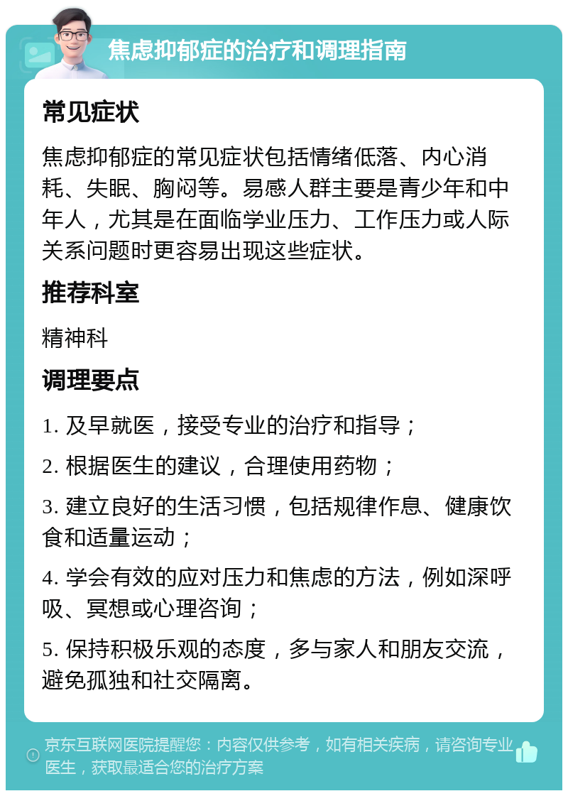 焦虑抑郁症的治疗和调理指南 常见症状 焦虑抑郁症的常见症状包括情绪低落、内心消耗、失眠、胸闷等。易感人群主要是青少年和中年人，尤其是在面临学业压力、工作压力或人际关系问题时更容易出现这些症状。 推荐科室 精神科 调理要点 1. 及早就医，接受专业的治疗和指导； 2. 根据医生的建议，合理使用药物； 3. 建立良好的生活习惯，包括规律作息、健康饮食和适量运动； 4. 学会有效的应对压力和焦虑的方法，例如深呼吸、冥想或心理咨询； 5. 保持积极乐观的态度，多与家人和朋友交流，避免孤独和社交隔离。