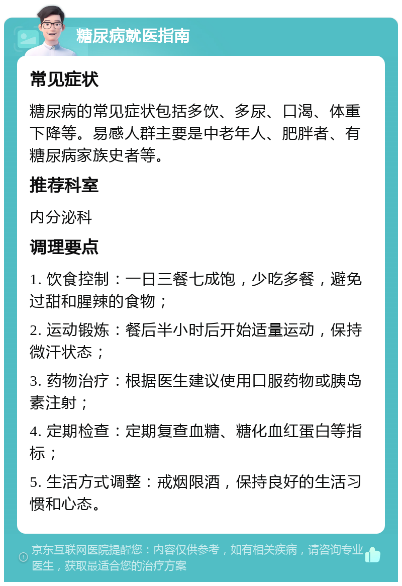 糖尿病就医指南 常见症状 糖尿病的常见症状包括多饮、多尿、口渴、体重下降等。易感人群主要是中老年人、肥胖者、有糖尿病家族史者等。 推荐科室 内分泌科 调理要点 1. 饮食控制：一日三餐七成饱，少吃多餐，避免过甜和腥辣的食物； 2. 运动锻炼：餐后半小时后开始适量运动，保持微汗状态； 3. 药物治疗：根据医生建议使用口服药物或胰岛素注射； 4. 定期检查：定期复查血糖、糖化血红蛋白等指标； 5. 生活方式调整：戒烟限酒，保持良好的生活习惯和心态。