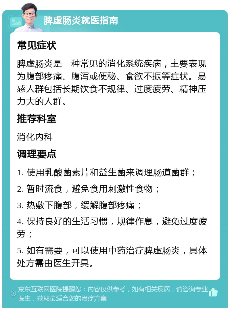 脾虚肠炎就医指南 常见症状 脾虚肠炎是一种常见的消化系统疾病，主要表现为腹部疼痛、腹泻或便秘、食欲不振等症状。易感人群包括长期饮食不规律、过度疲劳、精神压力大的人群。 推荐科室 消化内科 调理要点 1. 使用乳酸菌素片和益生菌来调理肠道菌群； 2. 暂时流食，避免食用刺激性食物； 3. 热敷下腹部，缓解腹部疼痛； 4. 保持良好的生活习惯，规律作息，避免过度疲劳； 5. 如有需要，可以使用中药治疗脾虚肠炎，具体处方需由医生开具。