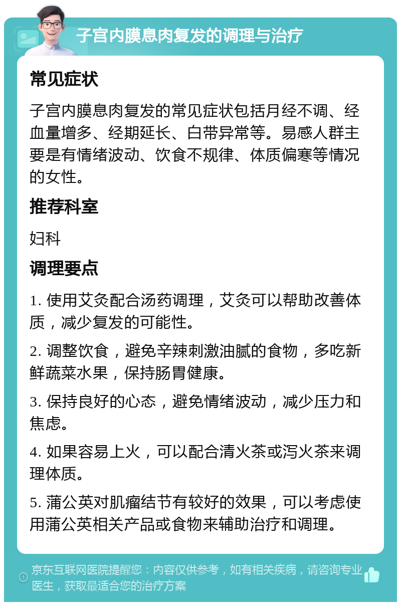 子宫内膜息肉复发的调理与治疗 常见症状 子宫内膜息肉复发的常见症状包括月经不调、经血量增多、经期延长、白带异常等。易感人群主要是有情绪波动、饮食不规律、体质偏寒等情况的女性。 推荐科室 妇科 调理要点 1. 使用艾灸配合汤药调理，艾灸可以帮助改善体质，减少复发的可能性。 2. 调整饮食，避免辛辣刺激油腻的食物，多吃新鲜蔬菜水果，保持肠胃健康。 3. 保持良好的心态，避免情绪波动，减少压力和焦虑。 4. 如果容易上火，可以配合清火茶或泻火茶来调理体质。 5. 蒲公英对肌瘤结节有较好的效果，可以考虑使用蒲公英相关产品或食物来辅助治疗和调理。