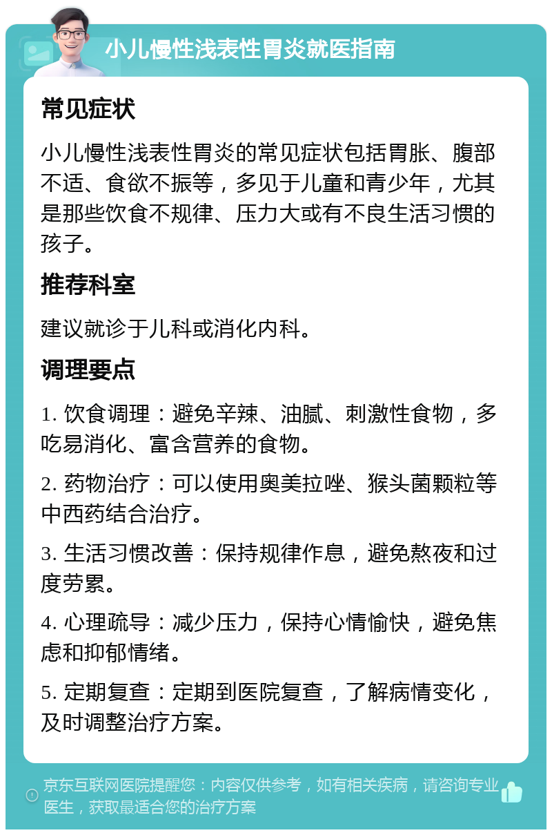 小儿慢性浅表性胃炎就医指南 常见症状 小儿慢性浅表性胃炎的常见症状包括胃胀、腹部不适、食欲不振等，多见于儿童和青少年，尤其是那些饮食不规律、压力大或有不良生活习惯的孩子。 推荐科室 建议就诊于儿科或消化内科。 调理要点 1. 饮食调理：避免辛辣、油腻、刺激性食物，多吃易消化、富含营养的食物。 2. 药物治疗：可以使用奥美拉唑、猴头菌颗粒等中西药结合治疗。 3. 生活习惯改善：保持规律作息，避免熬夜和过度劳累。 4. 心理疏导：减少压力，保持心情愉快，避免焦虑和抑郁情绪。 5. 定期复查：定期到医院复查，了解病情变化，及时调整治疗方案。