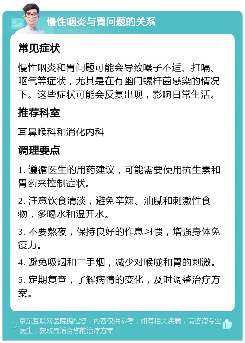 慢性咽炎与胃问题的关系 常见症状 慢性咽炎和胃问题可能会导致嗓子不适、打嗝、呕气等症状，尤其是在有幽门螺杆菌感染的情况下。这些症状可能会反复出现，影响日常生活。 推荐科室 耳鼻喉科和消化内科 调理要点 1. 遵循医生的用药建议，可能需要使用抗生素和胃药来控制症状。 2. 注意饮食清淡，避免辛辣、油腻和刺激性食物，多喝水和温开水。 3. 不要熬夜，保持良好的作息习惯，增强身体免疫力。 4. 避免吸烟和二手烟，减少对喉咙和胃的刺激。 5. 定期复查，了解病情的变化，及时调整治疗方案。