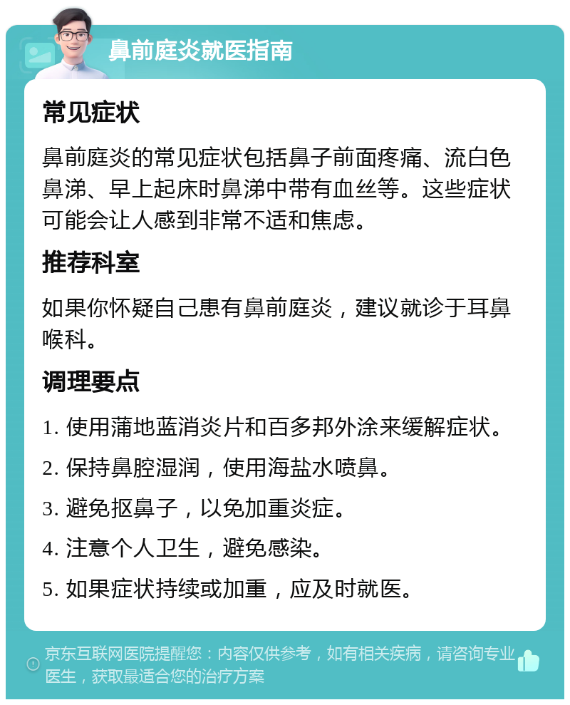 鼻前庭炎就医指南 常见症状 鼻前庭炎的常见症状包括鼻子前面疼痛、流白色鼻涕、早上起床时鼻涕中带有血丝等。这些症状可能会让人感到非常不适和焦虑。 推荐科室 如果你怀疑自己患有鼻前庭炎，建议就诊于耳鼻喉科。 调理要点 1. 使用蒲地蓝消炎片和百多邦外涂来缓解症状。 2. 保持鼻腔湿润，使用海盐水喷鼻。 3. 避免抠鼻子，以免加重炎症。 4. 注意个人卫生，避免感染。 5. 如果症状持续或加重，应及时就医。