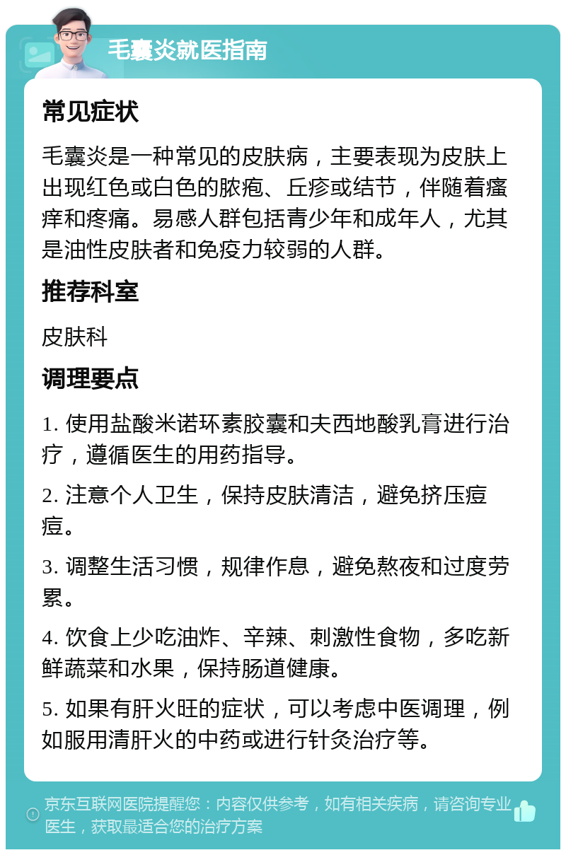 毛囊炎就医指南 常见症状 毛囊炎是一种常见的皮肤病，主要表现为皮肤上出现红色或白色的脓疱、丘疹或结节，伴随着瘙痒和疼痛。易感人群包括青少年和成年人，尤其是油性皮肤者和免疫力较弱的人群。 推荐科室 皮肤科 调理要点 1. 使用盐酸米诺环素胶囊和夫西地酸乳膏进行治疗，遵循医生的用药指导。 2. 注意个人卫生，保持皮肤清洁，避免挤压痘痘。 3. 调整生活习惯，规律作息，避免熬夜和过度劳累。 4. 饮食上少吃油炸、辛辣、刺激性食物，多吃新鲜蔬菜和水果，保持肠道健康。 5. 如果有肝火旺的症状，可以考虑中医调理，例如服用清肝火的中药或进行针灸治疗等。