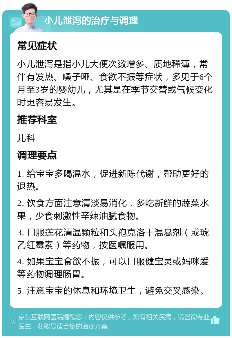 小儿泄泻的治疗与调理 常见症状 小儿泄泻是指小儿大便次数增多、质地稀薄，常伴有发热、嗓子哑、食欲不振等症状，多见于6个月至3岁的婴幼儿，尤其是在季节交替或气候变化时更容易发生。 推荐科室 儿科 调理要点 1. 给宝宝多喝温水，促进新陈代谢，帮助更好的退热。 2. 饮食方面注意清淡易消化，多吃新鲜的蔬菜水果，少食刺激性辛辣油腻食物。 3. 口服莲花清温颗粒和头孢克洛干混悬剂（或琥乙红霉素）等药物，按医嘱服用。 4. 如果宝宝食欲不振，可以口服健宝灵或妈咪爱等药物调理肠胃。 5. 注意宝宝的休息和环境卫生，避免交叉感染。