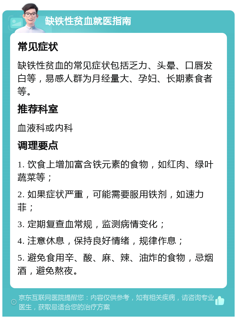 缺铁性贫血就医指南 常见症状 缺铁性贫血的常见症状包括乏力、头晕、口唇发白等，易感人群为月经量大、孕妇、长期素食者等。 推荐科室 血液科或内科 调理要点 1. 饮食上增加富含铁元素的食物，如红肉、绿叶蔬菜等； 2. 如果症状严重，可能需要服用铁剂，如速力菲； 3. 定期复查血常规，监测病情变化； 4. 注意休息，保持良好情绪，规律作息； 5. 避免食用辛、酸、麻、辣、油炸的食物，忌烟酒，避免熬夜。