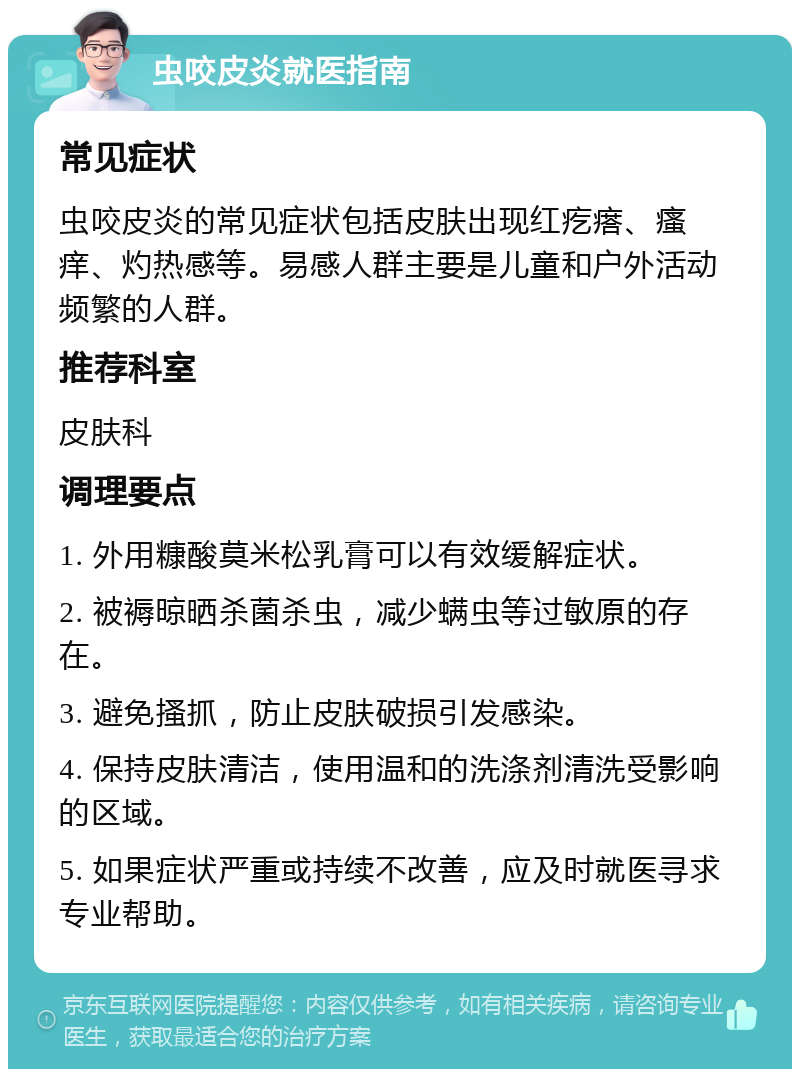 虫咬皮炎就医指南 常见症状 虫咬皮炎的常见症状包括皮肤出现红疙瘩、瘙痒、灼热感等。易感人群主要是儿童和户外活动频繁的人群。 推荐科室 皮肤科 调理要点 1. 外用糠酸莫米松乳膏可以有效缓解症状。 2. 被褥晾晒杀菌杀虫，减少螨虫等过敏原的存在。 3. 避免搔抓，防止皮肤破损引发感染。 4. 保持皮肤清洁，使用温和的洗涤剂清洗受影响的区域。 5. 如果症状严重或持续不改善，应及时就医寻求专业帮助。