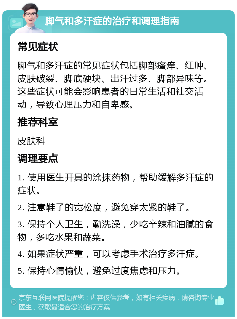 脚气和多汗症的治疗和调理指南 常见症状 脚气和多汗症的常见症状包括脚部瘙痒、红肿、皮肤破裂、脚底硬块、出汗过多、脚部异味等。这些症状可能会影响患者的日常生活和社交活动，导致心理压力和自卑感。 推荐科室 皮肤科 调理要点 1. 使用医生开具的涂抹药物，帮助缓解多汗症的症状。 2. 注意鞋子的宽松度，避免穿太紧的鞋子。 3. 保持个人卫生，勤洗澡，少吃辛辣和油腻的食物，多吃水果和蔬菜。 4. 如果症状严重，可以考虑手术治疗多汗症。 5. 保持心情愉快，避免过度焦虑和压力。