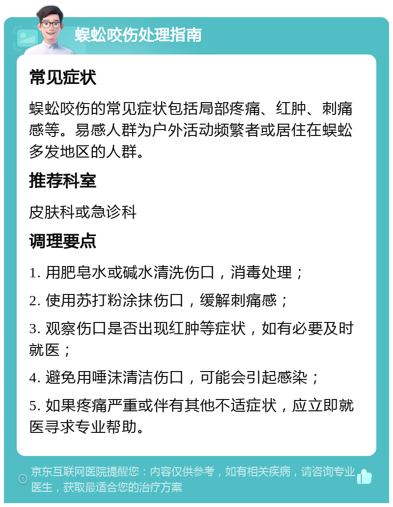 蜈蚣咬伤处理指南 常见症状 蜈蚣咬伤的常见症状包括局部疼痛、红肿、刺痛感等。易感人群为户外活动频繁者或居住在蜈蚣多发地区的人群。 推荐科室 皮肤科或急诊科 调理要点 1. 用肥皂水或碱水清洗伤口，消毒处理； 2. 使用苏打粉涂抹伤口，缓解刺痛感； 3. 观察伤口是否出现红肿等症状，如有必要及时就医； 4. 避免用唾沫清洁伤口，可能会引起感染； 5. 如果疼痛严重或伴有其他不适症状，应立即就医寻求专业帮助。