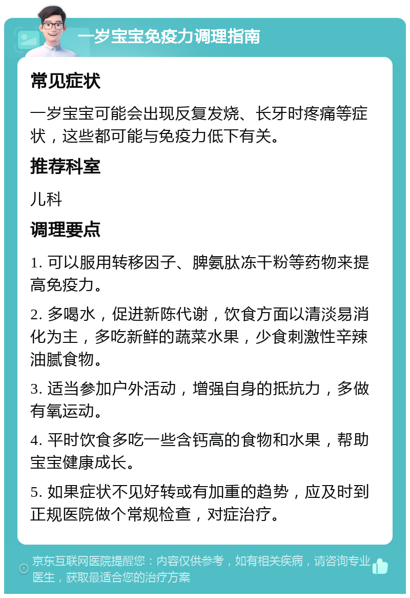 一岁宝宝免疫力调理指南 常见症状 一岁宝宝可能会出现反复发烧、长牙时疼痛等症状，这些都可能与免疫力低下有关。 推荐科室 儿科 调理要点 1. 可以服用转移因子、脾氨肽冻干粉等药物来提高免疫力。 2. 多喝水，促进新陈代谢，饮食方面以清淡易消化为主，多吃新鲜的蔬菜水果，少食刺激性辛辣油腻食物。 3. 适当参加户外活动，增强自身的抵抗力，多做有氧运动。 4. 平时饮食多吃一些含钙高的食物和水果，帮助宝宝健康成长。 5. 如果症状不见好转或有加重的趋势，应及时到正规医院做个常规检查，对症治疗。