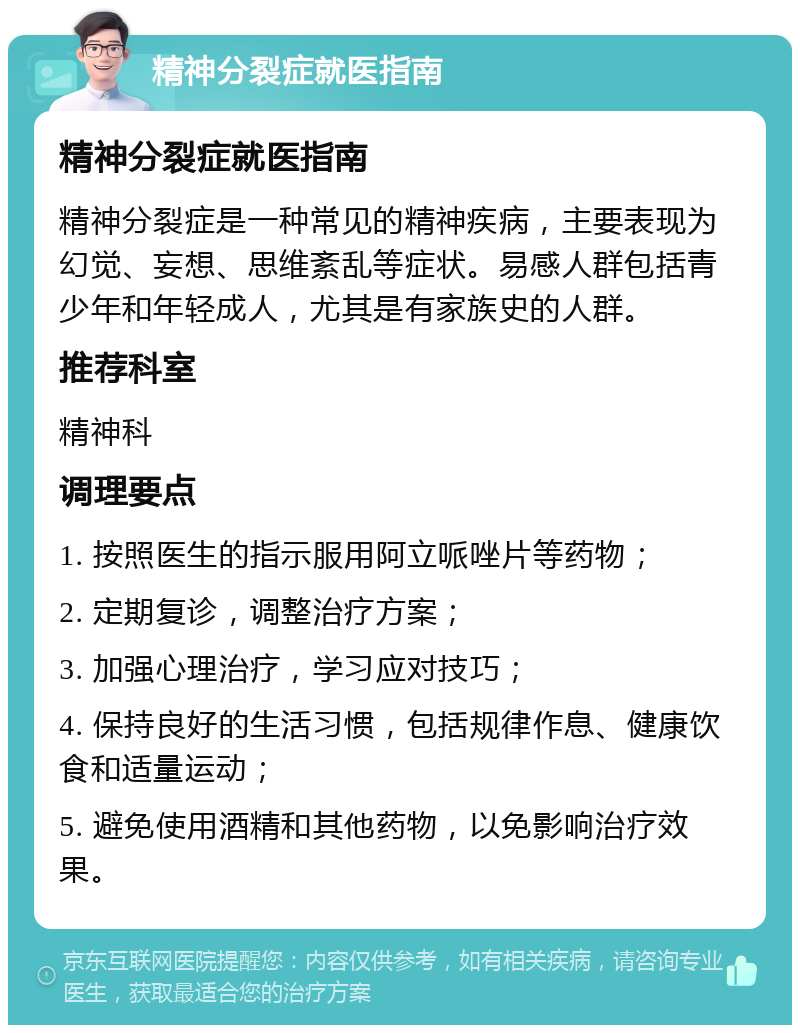 精神分裂症就医指南 精神分裂症就医指南 精神分裂症是一种常见的精神疾病，主要表现为幻觉、妄想、思维紊乱等症状。易感人群包括青少年和年轻成人，尤其是有家族史的人群。 推荐科室 精神科 调理要点 1. 按照医生的指示服用阿立哌唑片等药物； 2. 定期复诊，调整治疗方案； 3. 加强心理治疗，学习应对技巧； 4. 保持良好的生活习惯，包括规律作息、健康饮食和适量运动； 5. 避免使用酒精和其他药物，以免影响治疗效果。