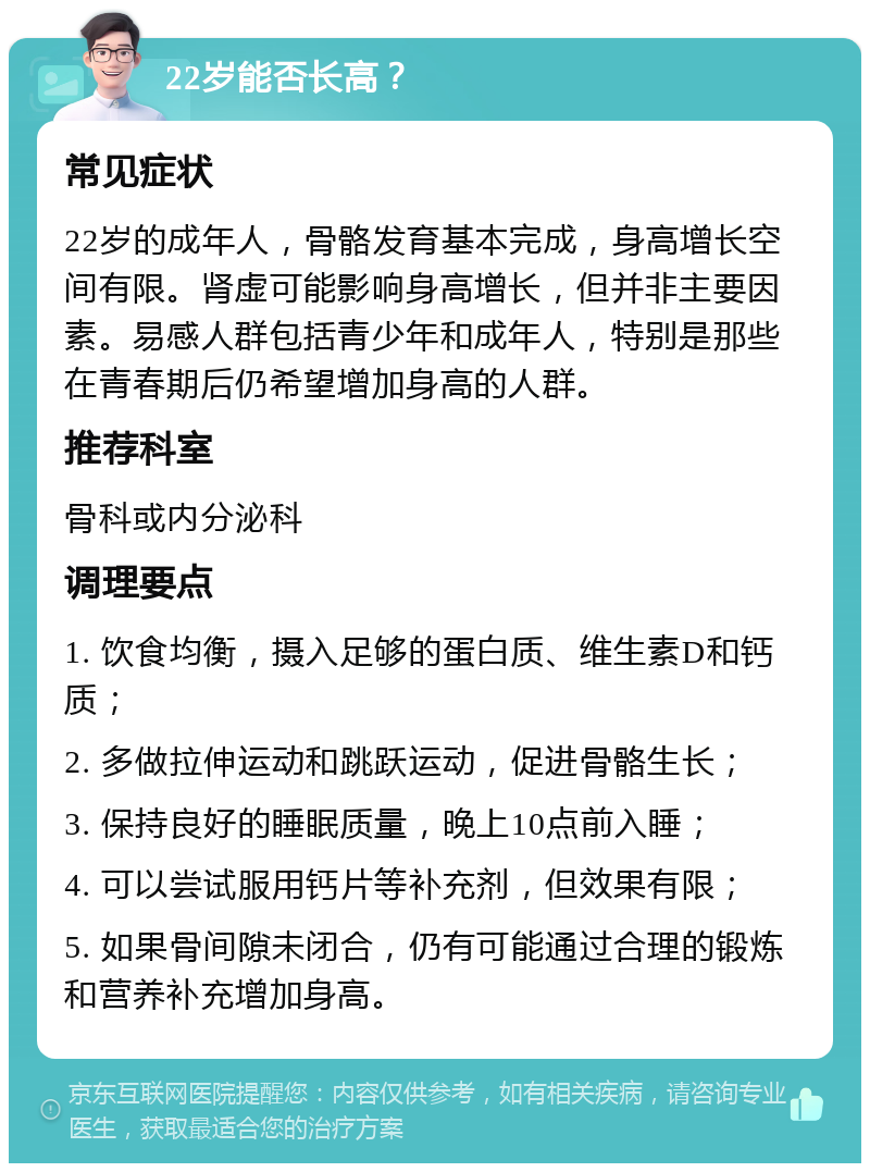 22岁能否长高？ 常见症状 22岁的成年人，骨骼发育基本完成，身高增长空间有限。肾虚可能影响身高增长，但并非主要因素。易感人群包括青少年和成年人，特别是那些在青春期后仍希望增加身高的人群。 推荐科室 骨科或内分泌科 调理要点 1. 饮食均衡，摄入足够的蛋白质、维生素D和钙质； 2. 多做拉伸运动和跳跃运动，促进骨骼生长； 3. 保持良好的睡眠质量，晚上10点前入睡； 4. 可以尝试服用钙片等补充剂，但效果有限； 5. 如果骨间隙未闭合，仍有可能通过合理的锻炼和营养补充增加身高。