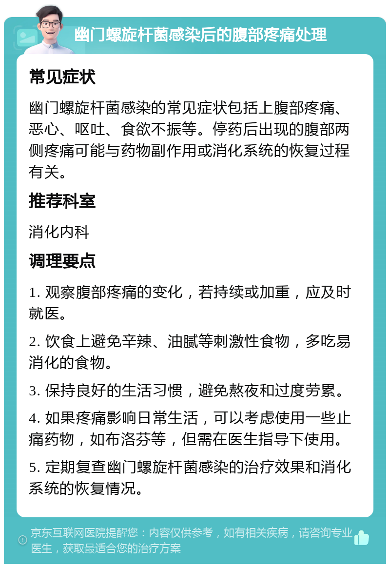 幽门螺旋杆菌感染后的腹部疼痛处理 常见症状 幽门螺旋杆菌感染的常见症状包括上腹部疼痛、恶心、呕吐、食欲不振等。停药后出现的腹部两侧疼痛可能与药物副作用或消化系统的恢复过程有关。 推荐科室 消化内科 调理要点 1. 观察腹部疼痛的变化，若持续或加重，应及时就医。 2. 饮食上避免辛辣、油腻等刺激性食物，多吃易消化的食物。 3. 保持良好的生活习惯，避免熬夜和过度劳累。 4. 如果疼痛影响日常生活，可以考虑使用一些止痛药物，如布洛芬等，但需在医生指导下使用。 5. 定期复查幽门螺旋杆菌感染的治疗效果和消化系统的恢复情况。