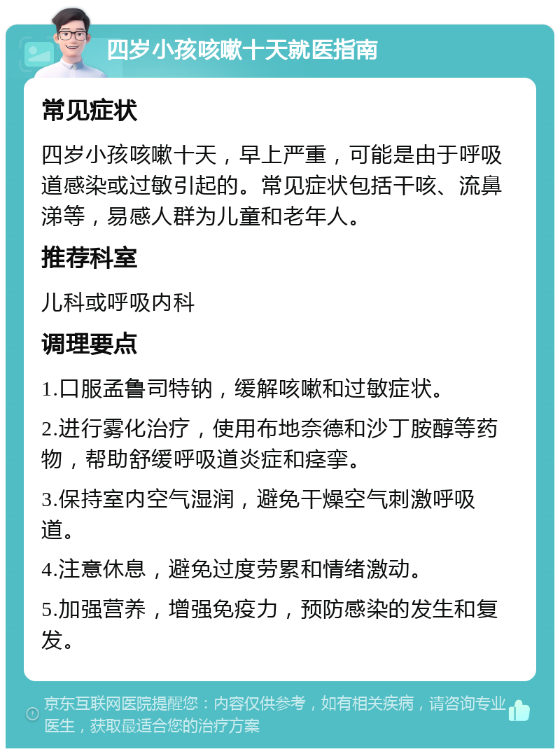 四岁小孩咳嗽十天就医指南 常见症状 四岁小孩咳嗽十天，早上严重，可能是由于呼吸道感染或过敏引起的。常见症状包括干咳、流鼻涕等，易感人群为儿童和老年人。 推荐科室 儿科或呼吸内科 调理要点 1.口服孟鲁司特钠，缓解咳嗽和过敏症状。 2.进行雾化治疗，使用布地奈德和沙丁胺醇等药物，帮助舒缓呼吸道炎症和痉挛。 3.保持室内空气湿润，避免干燥空气刺激呼吸道。 4.注意休息，避免过度劳累和情绪激动。 5.加强营养，增强免疫力，预防感染的发生和复发。