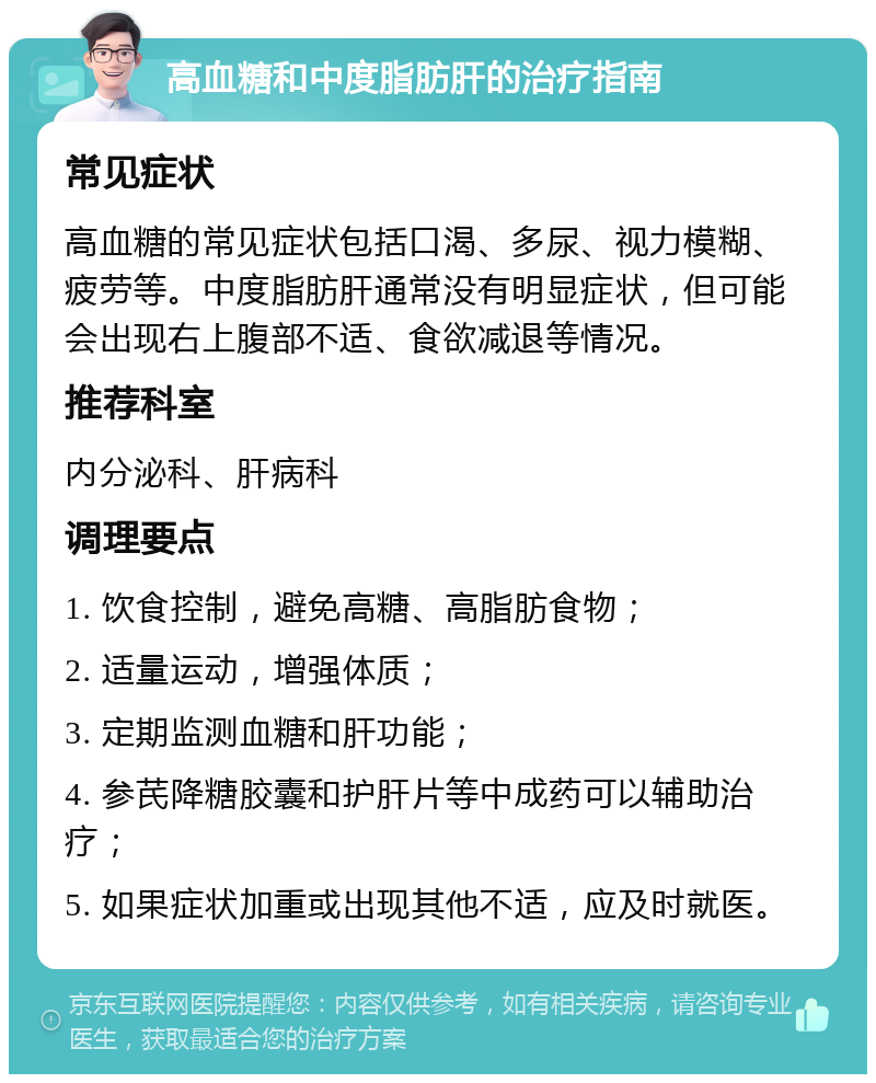 高血糖和中度脂肪肝的治疗指南 常见症状 高血糖的常见症状包括口渴、多尿、视力模糊、疲劳等。中度脂肪肝通常没有明显症状，但可能会出现右上腹部不适、食欲减退等情况。 推荐科室 内分泌科、肝病科 调理要点 1. 饮食控制，避免高糖、高脂肪食物； 2. 适量运动，增强体质； 3. 定期监测血糖和肝功能； 4. 参芪降糖胶囊和护肝片等中成药可以辅助治疗； 5. 如果症状加重或出现其他不适，应及时就医。