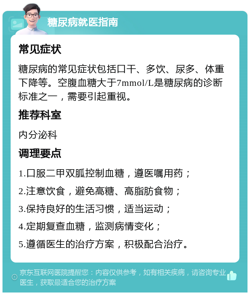 糖尿病就医指南 常见症状 糖尿病的常见症状包括口干、多饮、尿多、体重下降等。空腹血糖大于7mmol/L是糖尿病的诊断标准之一，需要引起重视。 推荐科室 内分泌科 调理要点 1.口服二甲双胍控制血糖，遵医嘱用药； 2.注意饮食，避免高糖、高脂肪食物； 3.保持良好的生活习惯，适当运动； 4.定期复查血糖，监测病情变化； 5.遵循医生的治疗方案，积极配合治疗。