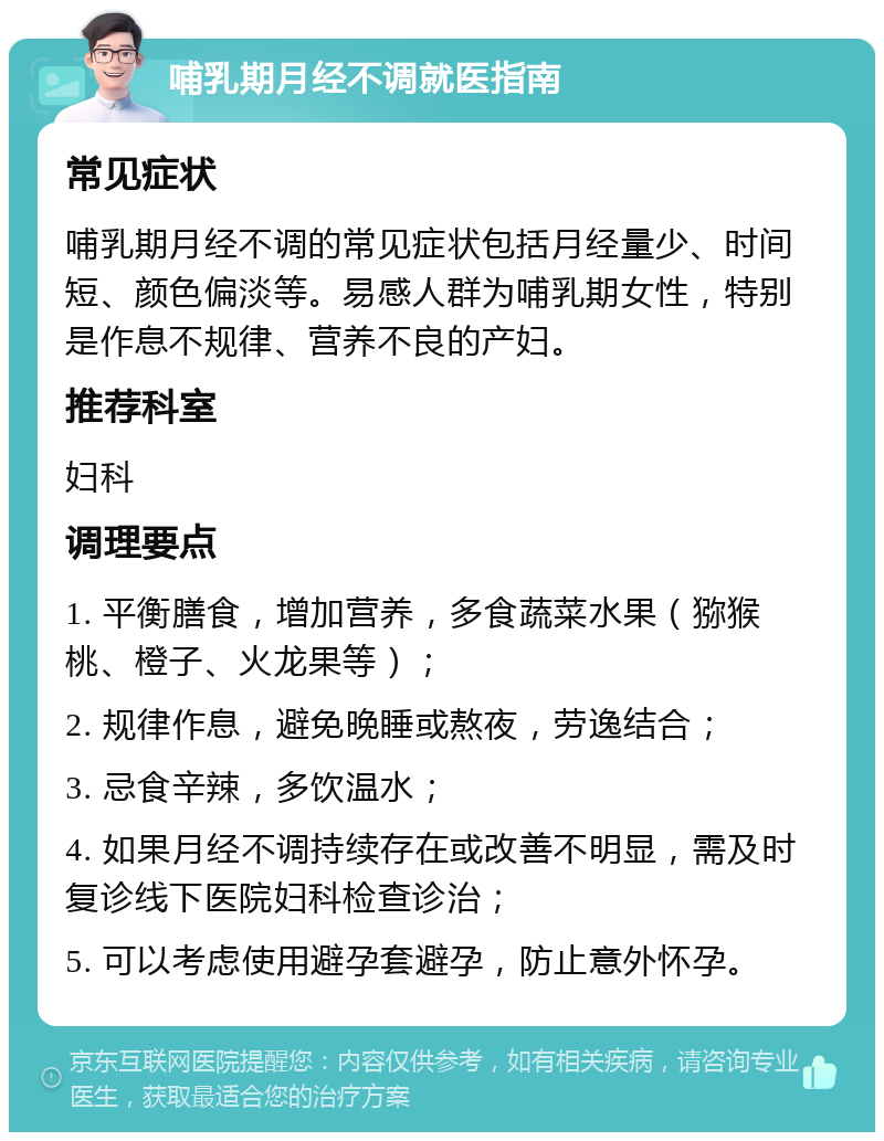 哺乳期月经不调就医指南 常见症状 哺乳期月经不调的常见症状包括月经量少、时间短、颜色偏淡等。易感人群为哺乳期女性，特别是作息不规律、营养不良的产妇。 推荐科室 妇科 调理要点 1. 平衡膳食，增加营养，多食蔬菜水果（猕猴桃、橙子、火龙果等）； 2. 规律作息，避免晚睡或熬夜，劳逸结合； 3. 忌食辛辣，多饮温水； 4. 如果月经不调持续存在或改善不明显，需及时复诊线下医院妇科检查诊治； 5. 可以考虑使用避孕套避孕，防止意外怀孕。