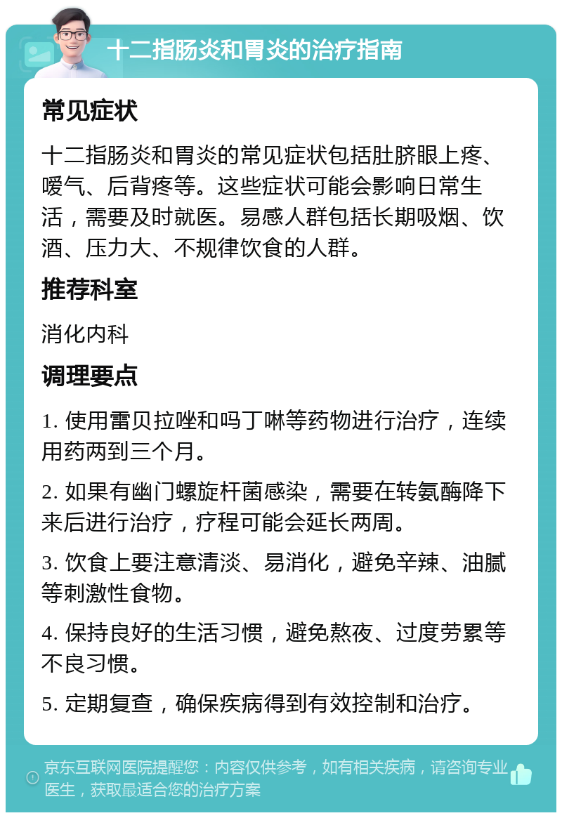 十二指肠炎和胃炎的治疗指南 常见症状 十二指肠炎和胃炎的常见症状包括肚脐眼上疼、嗳气、后背疼等。这些症状可能会影响日常生活，需要及时就医。易感人群包括长期吸烟、饮酒、压力大、不规律饮食的人群。 推荐科室 消化内科 调理要点 1. 使用雷贝拉唑和吗丁啉等药物进行治疗，连续用药两到三个月。 2. 如果有幽门螺旋杆菌感染，需要在转氨酶降下来后进行治疗，疗程可能会延长两周。 3. 饮食上要注意清淡、易消化，避免辛辣、油腻等刺激性食物。 4. 保持良好的生活习惯，避免熬夜、过度劳累等不良习惯。 5. 定期复查，确保疾病得到有效控制和治疗。