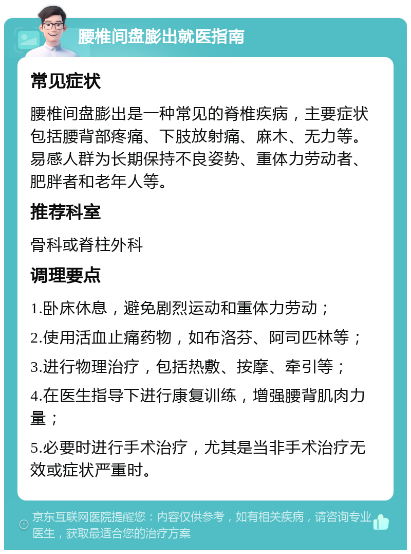 腰椎间盘膨出就医指南 常见症状 腰椎间盘膨出是一种常见的脊椎疾病，主要症状包括腰背部疼痛、下肢放射痛、麻木、无力等。易感人群为长期保持不良姿势、重体力劳动者、肥胖者和老年人等。 推荐科室 骨科或脊柱外科 调理要点 1.卧床休息，避免剧烈运动和重体力劳动； 2.使用活血止痛药物，如布洛芬、阿司匹林等； 3.进行物理治疗，包括热敷、按摩、牵引等； 4.在医生指导下进行康复训练，增强腰背肌肉力量； 5.必要时进行手术治疗，尤其是当非手术治疗无效或症状严重时。