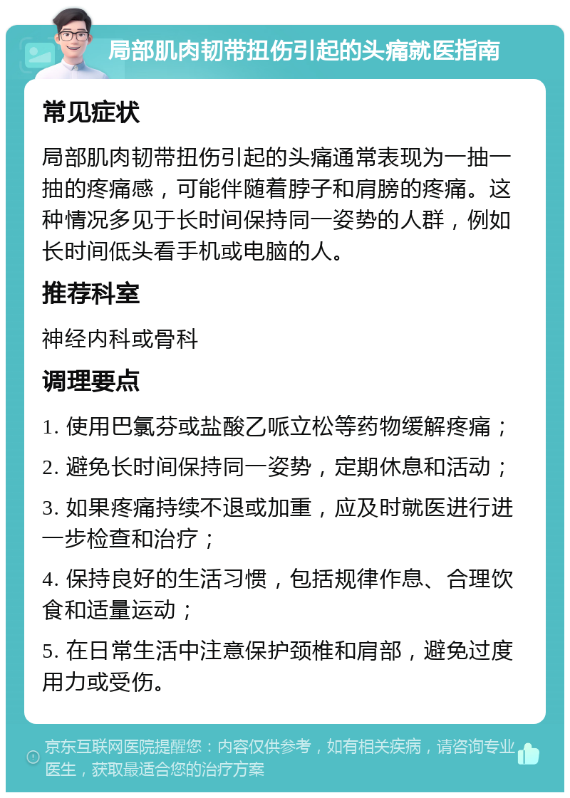 局部肌肉韧带扭伤引起的头痛就医指南 常见症状 局部肌肉韧带扭伤引起的头痛通常表现为一抽一抽的疼痛感，可能伴随着脖子和肩膀的疼痛。这种情况多见于长时间保持同一姿势的人群，例如长时间低头看手机或电脑的人。 推荐科室 神经内科或骨科 调理要点 1. 使用巴氯芬或盐酸乙哌立松等药物缓解疼痛； 2. 避免长时间保持同一姿势，定期休息和活动； 3. 如果疼痛持续不退或加重，应及时就医进行进一步检查和治疗； 4. 保持良好的生活习惯，包括规律作息、合理饮食和适量运动； 5. 在日常生活中注意保护颈椎和肩部，避免过度用力或受伤。