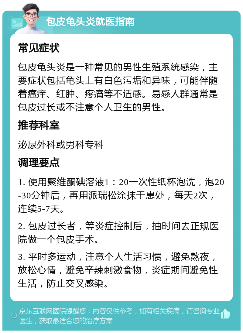 包皮龟头炎就医指南 常见症状 包皮龟头炎是一种常见的男性生殖系统感染，主要症状包括龟头上有白色污垢和异味，可能伴随着瘙痒、红肿、疼痛等不适感。易感人群通常是包皮过长或不注意个人卫生的男性。 推荐科室 泌尿外科或男科专科 调理要点 1. 使用聚维酮碘溶液1：20一次性纸杯泡洗，泡20-30分钟后，再用派瑞松涂抹于患处，每天2次，连续5-7天。 2. 包皮过长者，等炎症控制后，抽时间去正规医院做一个包皮手术。 3. 平时多运动，注意个人生活习惯，避免熬夜，放松心情，避免辛辣刺激食物，炎症期间避免性生活，防止交叉感染。