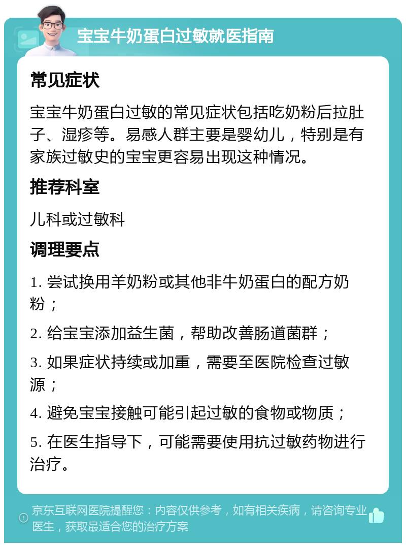 宝宝牛奶蛋白过敏就医指南 常见症状 宝宝牛奶蛋白过敏的常见症状包括吃奶粉后拉肚子、湿疹等。易感人群主要是婴幼儿，特别是有家族过敏史的宝宝更容易出现这种情况。 推荐科室 儿科或过敏科 调理要点 1. 尝试换用羊奶粉或其他非牛奶蛋白的配方奶粉； 2. 给宝宝添加益生菌，帮助改善肠道菌群； 3. 如果症状持续或加重，需要至医院检查过敏源； 4. 避免宝宝接触可能引起过敏的食物或物质； 5. 在医生指导下，可能需要使用抗过敏药物进行治疗。