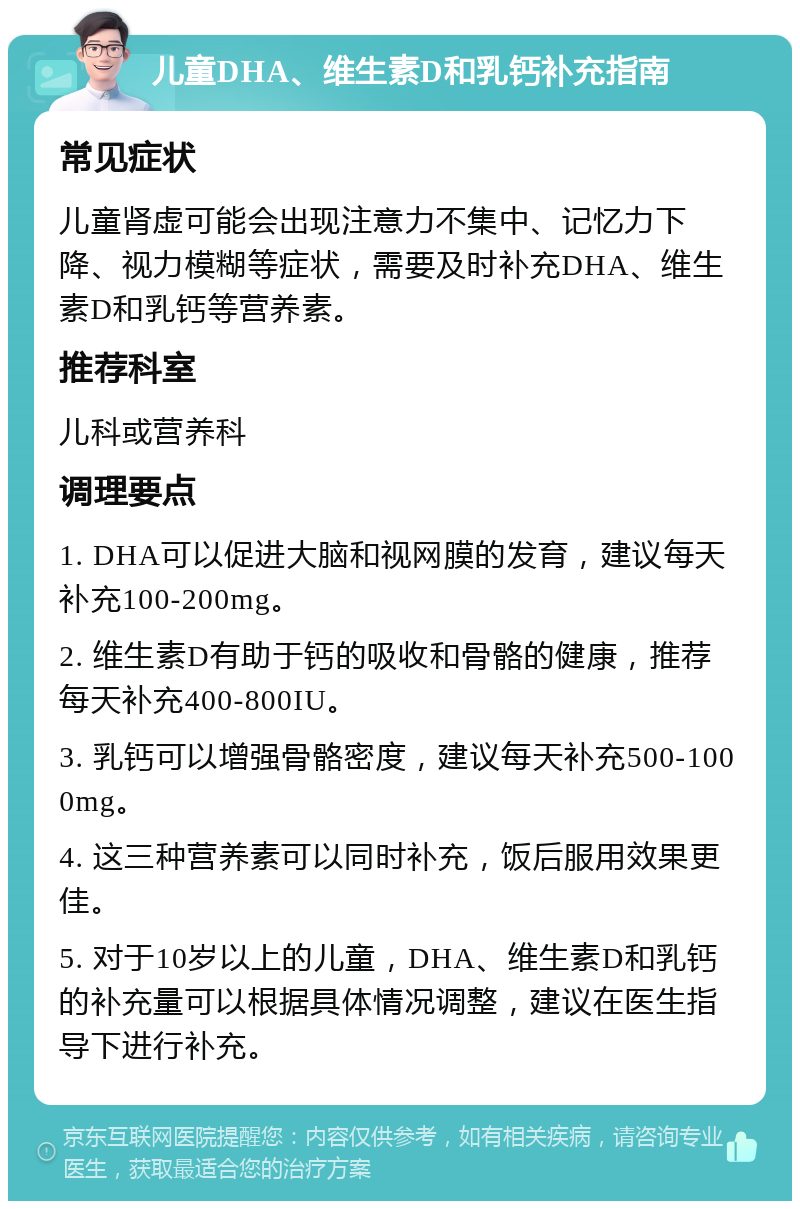 儿童DHA、维生素D和乳钙补充指南 常见症状 儿童肾虚可能会出现注意力不集中、记忆力下降、视力模糊等症状，需要及时补充DHA、维生素D和乳钙等营养素。 推荐科室 儿科或营养科 调理要点 1. DHA可以促进大脑和视网膜的发育，建议每天补充100-200mg。 2. 维生素D有助于钙的吸收和骨骼的健康，推荐每天补充400-800IU。 3. 乳钙可以增强骨骼密度，建议每天补充500-1000mg。 4. 这三种营养素可以同时补充，饭后服用效果更佳。 5. 对于10岁以上的儿童，DHA、维生素D和乳钙的补充量可以根据具体情况调整，建议在医生指导下进行补充。