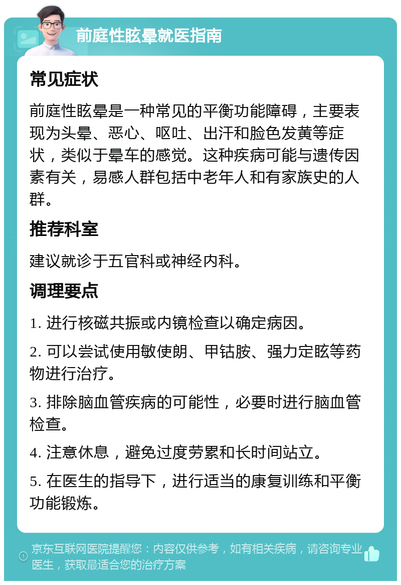 前庭性眩晕就医指南 常见症状 前庭性眩晕是一种常见的平衡功能障碍，主要表现为头晕、恶心、呕吐、出汗和脸色发黄等症状，类似于晕车的感觉。这种疾病可能与遗传因素有关，易感人群包括中老年人和有家族史的人群。 推荐科室 建议就诊于五官科或神经内科。 调理要点 1. 进行核磁共振或内镜检查以确定病因。 2. 可以尝试使用敏使朗、甲钴胺、强力定眩等药物进行治疗。 3. 排除脑血管疾病的可能性，必要时进行脑血管检查。 4. 注意休息，避免过度劳累和长时间站立。 5. 在医生的指导下，进行适当的康复训练和平衡功能锻炼。