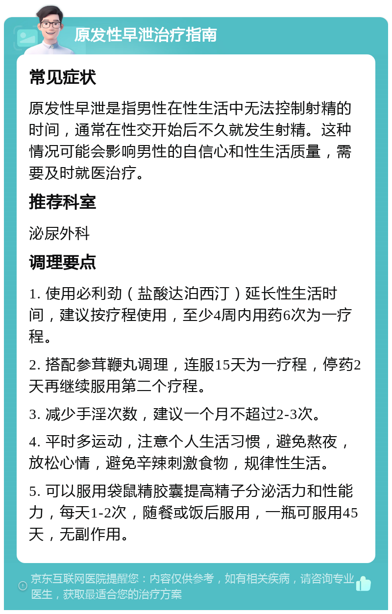 原发性早泄治疗指南 常见症状 原发性早泄是指男性在性生活中无法控制射精的时间，通常在性交开始后不久就发生射精。这种情况可能会影响男性的自信心和性生活质量，需要及时就医治疗。 推荐科室 泌尿外科 调理要点 1. 使用必利劲（盐酸达泊西汀）延长性生活时间，建议按疗程使用，至少4周内用药6次为一疗程。 2. 搭配参茸鞭丸调理，连服15天为一疗程，停药2天再继续服用第二个疗程。 3. 减少手淫次数，建议一个月不超过2-3次。 4. 平时多运动，注意个人生活习惯，避免熬夜，放松心情，避免辛辣刺激食物，规律性生活。 5. 可以服用袋鼠精胶囊提高精子分泌活力和性能力，每天1-2次，随餐或饭后服用，一瓶可服用45天，无副作用。