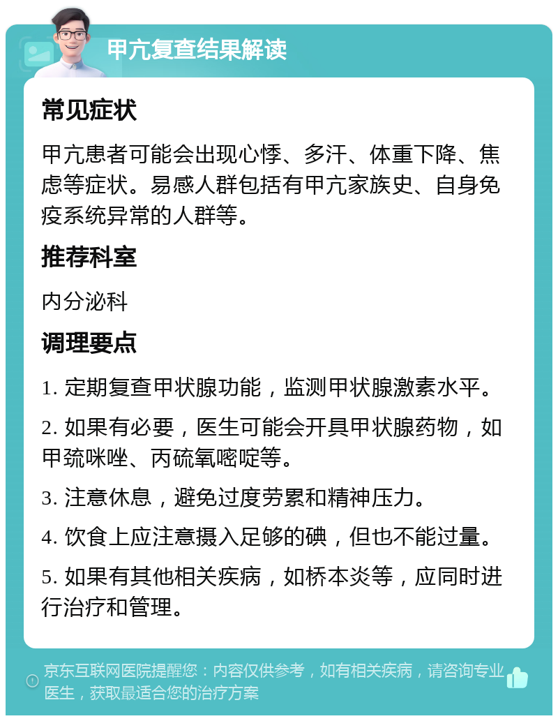 甲亢复查结果解读 常见症状 甲亢患者可能会出现心悸、多汗、体重下降、焦虑等症状。易感人群包括有甲亢家族史、自身免疫系统异常的人群等。 推荐科室 内分泌科 调理要点 1. 定期复查甲状腺功能，监测甲状腺激素水平。 2. 如果有必要，医生可能会开具甲状腺药物，如甲巯咪唑、丙硫氧嘧啶等。 3. 注意休息，避免过度劳累和精神压力。 4. 饮食上应注意摄入足够的碘，但也不能过量。 5. 如果有其他相关疾病，如桥本炎等，应同时进行治疗和管理。