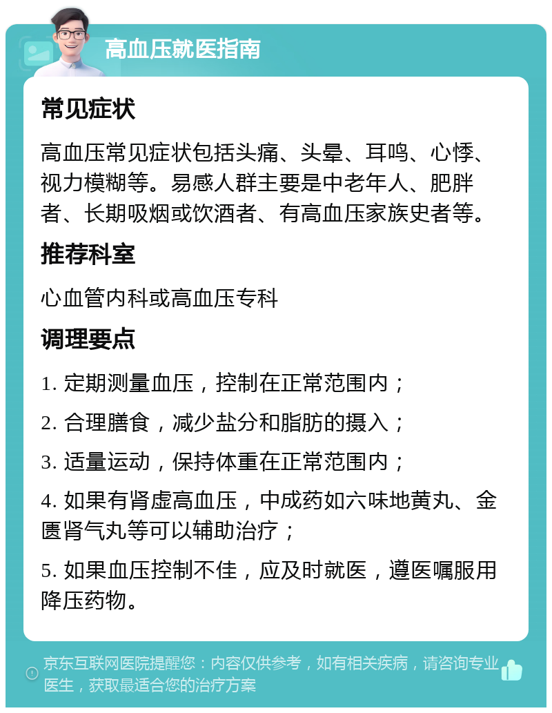 高血压就医指南 常见症状 高血压常见症状包括头痛、头晕、耳鸣、心悸、视力模糊等。易感人群主要是中老年人、肥胖者、长期吸烟或饮酒者、有高血压家族史者等。 推荐科室 心血管内科或高血压专科 调理要点 1. 定期测量血压，控制在正常范围内； 2. 合理膳食，减少盐分和脂肪的摄入； 3. 适量运动，保持体重在正常范围内； 4. 如果有肾虚高血压，中成药如六味地黄丸、金匮肾气丸等可以辅助治疗； 5. 如果血压控制不佳，应及时就医，遵医嘱服用降压药物。