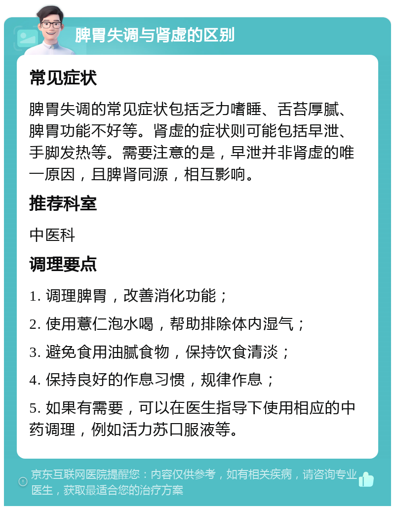 脾胃失调与肾虚的区别 常见症状 脾胃失调的常见症状包括乏力嗜睡、舌苔厚腻、脾胃功能不好等。肾虚的症状则可能包括早泄、手脚发热等。需要注意的是，早泄并非肾虚的唯一原因，且脾肾同源，相互影响。 推荐科室 中医科 调理要点 1. 调理脾胃，改善消化功能； 2. 使用薏仁泡水喝，帮助排除体内湿气； 3. 避免食用油腻食物，保持饮食清淡； 4. 保持良好的作息习惯，规律作息； 5. 如果有需要，可以在医生指导下使用相应的中药调理，例如活力苏口服液等。