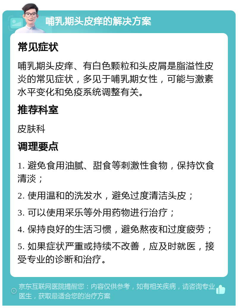 哺乳期头皮痒的解决方案 常见症状 哺乳期头皮痒、有白色颗粒和头皮屑是脂溢性皮炎的常见症状，多见于哺乳期女性，可能与激素水平变化和免疫系统调整有关。 推荐科室 皮肤科 调理要点 1. 避免食用油腻、甜食等刺激性食物，保持饮食清淡； 2. 使用温和的洗发水，避免过度清洁头皮； 3. 可以使用采乐等外用药物进行治疗； 4. 保持良好的生活习惯，避免熬夜和过度疲劳； 5. 如果症状严重或持续不改善，应及时就医，接受专业的诊断和治疗。