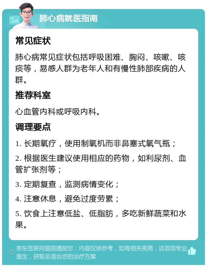 肺心病就医指南 常见症状 肺心病常见症状包括呼吸困难、胸闷、咳嗽、咳痰等，易感人群为老年人和有慢性肺部疾病的人群。 推荐科室 心血管内科或呼吸内科。 调理要点 1. 长期氧疗，使用制氧机而非鼻塞式氧气瓶； 2. 根据医生建议使用相应的药物，如利尿剂、血管扩张剂等； 3. 定期复查，监测病情变化； 4. 注意休息，避免过度劳累； 5. 饮食上注意低盐、低脂肪，多吃新鲜蔬菜和水果。