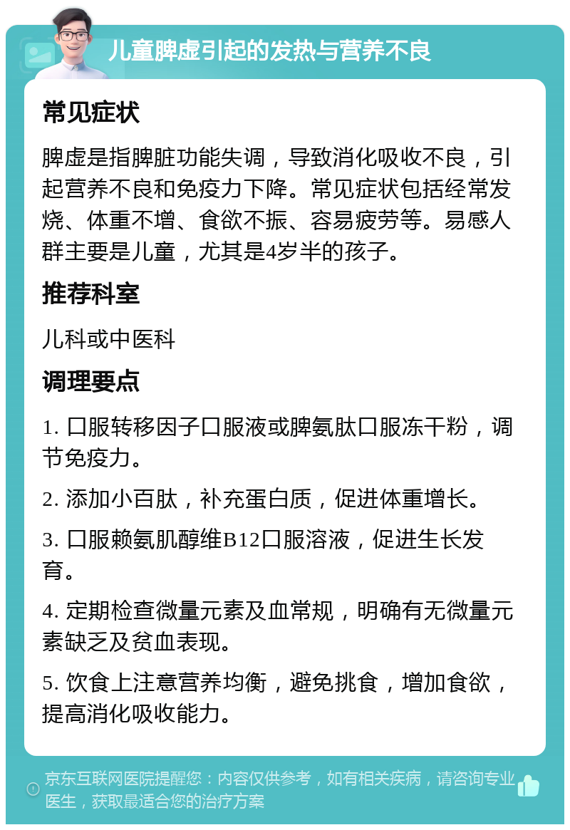 儿童脾虚引起的发热与营养不良 常见症状 脾虚是指脾脏功能失调，导致消化吸收不良，引起营养不良和免疫力下降。常见症状包括经常发烧、体重不增、食欲不振、容易疲劳等。易感人群主要是儿童，尤其是4岁半的孩子。 推荐科室 儿科或中医科 调理要点 1. 口服转移因子口服液或脾氨肽口服冻干粉，调节免疫力。 2. 添加小百肽，补充蛋白质，促进体重增长。 3. 口服赖氨肌醇维B12口服溶液，促进生长发育。 4. 定期检查微量元素及血常规，明确有无微量元素缺乏及贫血表现。 5. 饮食上注意营养均衡，避免挑食，增加食欲，提高消化吸收能力。