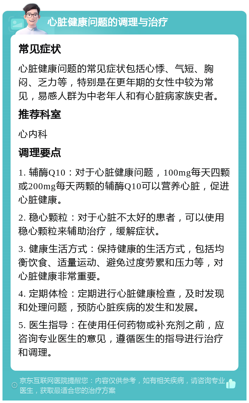 心脏健康问题的调理与治疗 常见症状 心脏健康问题的常见症状包括心悸、气短、胸闷、乏力等，特别是在更年期的女性中较为常见，易感人群为中老年人和有心脏病家族史者。 推荐科室 心内科 调理要点 1. 辅酶Q10：对于心脏健康问题，100mg每天四颗或200mg每天两颗的辅酶Q10可以营养心脏，促进心脏健康。 2. 稳心颗粒：对于心脏不太好的患者，可以使用稳心颗粒来辅助治疗，缓解症状。 3. 健康生活方式：保持健康的生活方式，包括均衡饮食、适量运动、避免过度劳累和压力等，对心脏健康非常重要。 4. 定期体检：定期进行心脏健康检查，及时发现和处理问题，预防心脏疾病的发生和发展。 5. 医生指导：在使用任何药物或补充剂之前，应咨询专业医生的意见，遵循医生的指导进行治疗和调理。