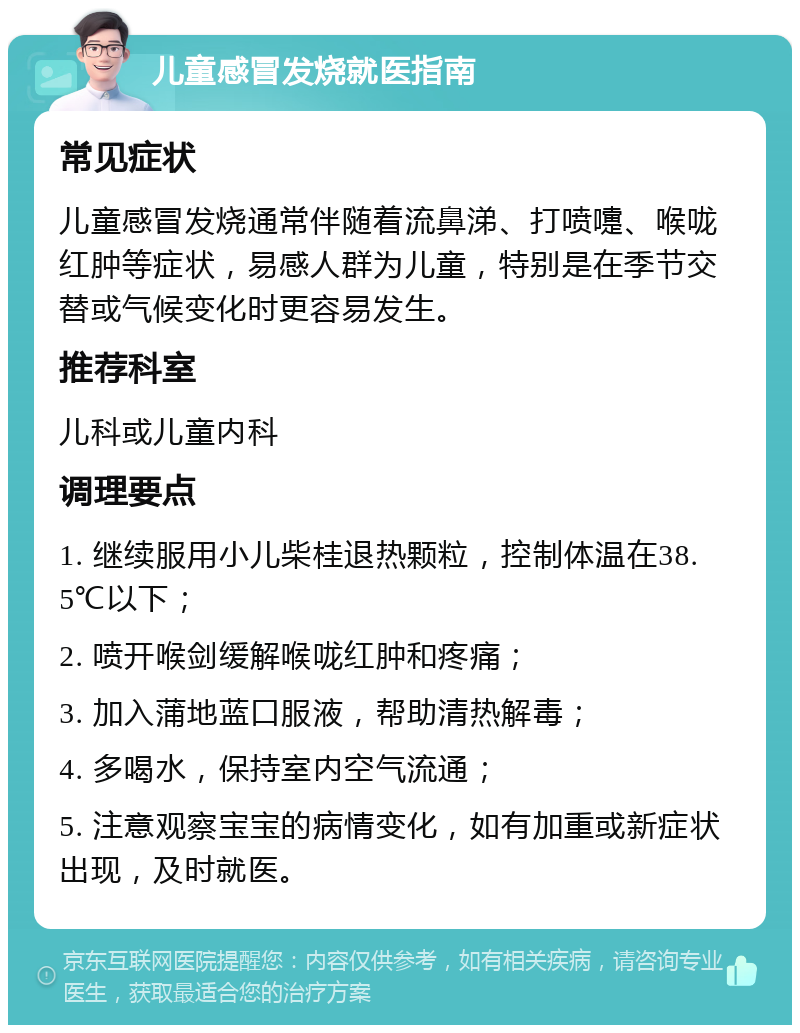 儿童感冒发烧就医指南 常见症状 儿童感冒发烧通常伴随着流鼻涕、打喷嚏、喉咙红肿等症状，易感人群为儿童，特别是在季节交替或气候变化时更容易发生。 推荐科室 儿科或儿童内科 调理要点 1. 继续服用小儿柴桂退热颗粒，控制体温在38.5℃以下； 2. 喷开喉剑缓解喉咙红肿和疼痛； 3. 加入蒲地蓝口服液，帮助清热解毒； 4. 多喝水，保持室内空气流通； 5. 注意观察宝宝的病情变化，如有加重或新症状出现，及时就医。