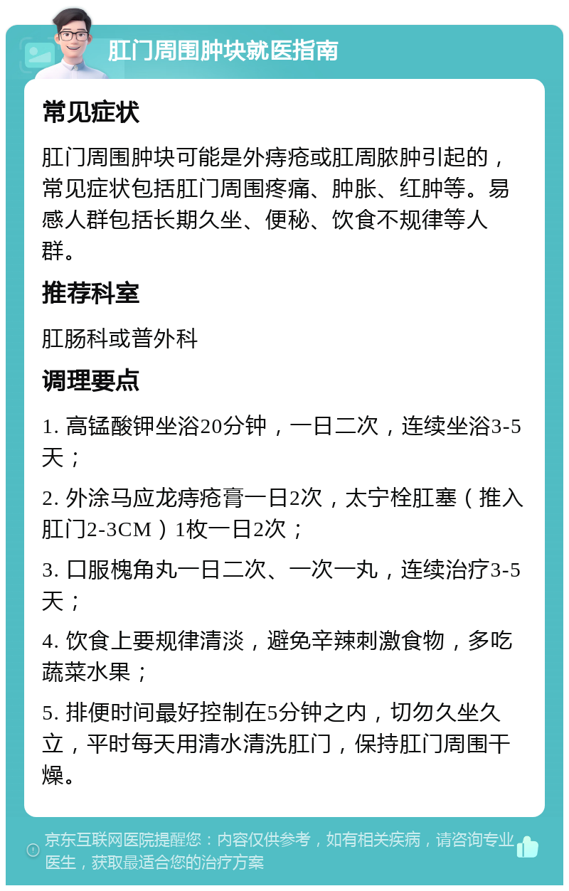 肛门周围肿块就医指南 常见症状 肛门周围肿块可能是外痔疮或肛周脓肿引起的，常见症状包括肛门周围疼痛、肿胀、红肿等。易感人群包括长期久坐、便秘、饮食不规律等人群。 推荐科室 肛肠科或普外科 调理要点 1. 高锰酸钾坐浴20分钟，一日二次，连续坐浴3-5天； 2. 外涂马应龙痔疮膏一日2次，太宁栓肛塞（推入肛门2-3CM）1枚一日2次； 3. 口服槐角丸一日二次、一次一丸，连续治疗3-5天； 4. 饮食上要规律清淡，避免辛辣刺激食物，多吃蔬菜水果； 5. 排便时间最好控制在5分钟之内，切勿久坐久立，平时每天用清水清洗肛门，保持肛门周围干燥。