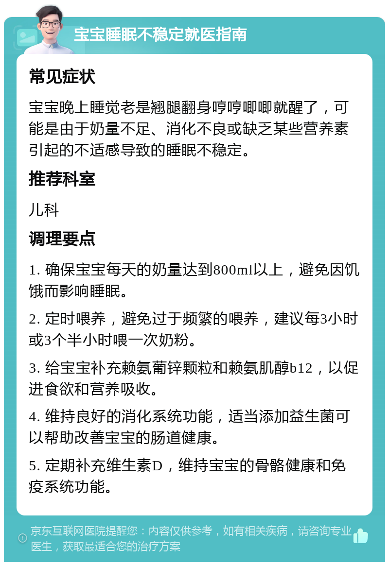 宝宝睡眠不稳定就医指南 常见症状 宝宝晚上睡觉老是翘腿翻身哼哼唧唧就醒了，可能是由于奶量不足、消化不良或缺乏某些营养素引起的不适感导致的睡眠不稳定。 推荐科室 儿科 调理要点 1. 确保宝宝每天的奶量达到800ml以上，避免因饥饿而影响睡眠。 2. 定时喂养，避免过于频繁的喂养，建议每3小时或3个半小时喂一次奶粉。 3. 给宝宝补充赖氨葡锌颗粒和赖氨肌醇b12，以促进食欲和营养吸收。 4. 维持良好的消化系统功能，适当添加益生菌可以帮助改善宝宝的肠道健康。 5. 定期补充维生素D，维持宝宝的骨骼健康和免疫系统功能。