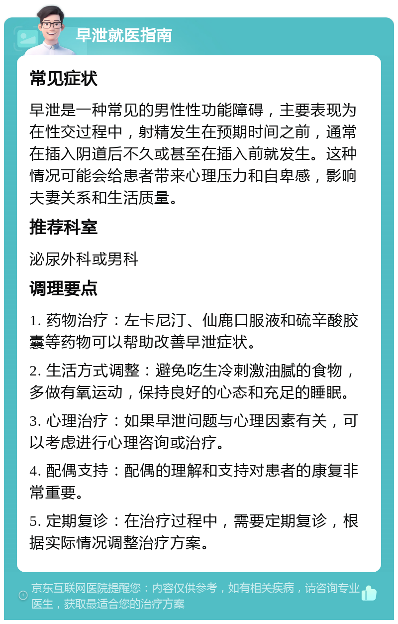 早泄就医指南 常见症状 早泄是一种常见的男性性功能障碍，主要表现为在性交过程中，射精发生在预期时间之前，通常在插入阴道后不久或甚至在插入前就发生。这种情况可能会给患者带来心理压力和自卑感，影响夫妻关系和生活质量。 推荐科室 泌尿外科或男科 调理要点 1. 药物治疗：左卡尼汀、仙鹿口服液和硫辛酸胶囊等药物可以帮助改善早泄症状。 2. 生活方式调整：避免吃生冷刺激油腻的食物，多做有氧运动，保持良好的心态和充足的睡眠。 3. 心理治疗：如果早泄问题与心理因素有关，可以考虑进行心理咨询或治疗。 4. 配偶支持：配偶的理解和支持对患者的康复非常重要。 5. 定期复诊：在治疗过程中，需要定期复诊，根据实际情况调整治疗方案。