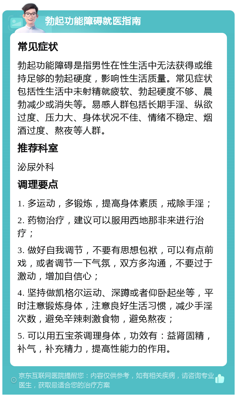 勃起功能障碍就医指南 常见症状 勃起功能障碍是指男性在性生活中无法获得或维持足够的勃起硬度，影响性生活质量。常见症状包括性生活中未射精就疲软、勃起硬度不够、晨勃减少或消失等。易感人群包括长期手淫、纵欲过度、压力大、身体状况不佳、情绪不稳定、烟酒过度、熬夜等人群。 推荐科室 泌尿外科 调理要点 1. 多运动，多锻炼，提高身体素质，戒除手淫； 2. 药物治疗，建议可以服用西地那非来进行治疗； 3. 做好自我调节，不要有思想包袱，可以有点前戏，或者调节一下气氛，双方多沟通，不要过于激动，增加自信心； 4. 坚持做凯格尔运动、深蹲或者仰卧起坐等，平时注意锻炼身体，注意良好生活习惯，减少手淫次数，避免辛辣刺激食物，避免熬夜； 5. 可以用五宝茶调理身体，功效有：益肾固精，补气，补充精力，提高性能力的作用。